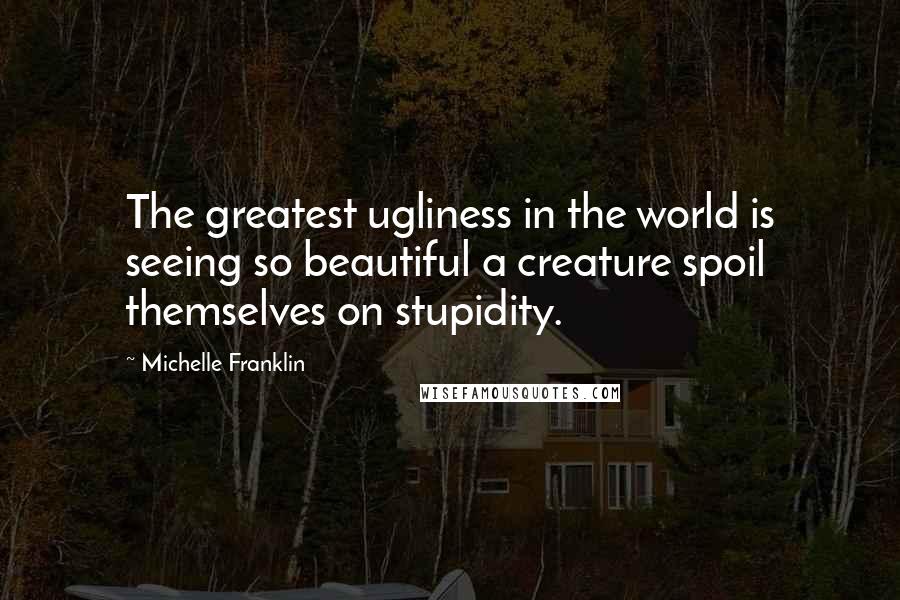 Michelle Franklin Quotes: The greatest ugliness in the world is seeing so beautiful a creature spoil themselves on stupidity.