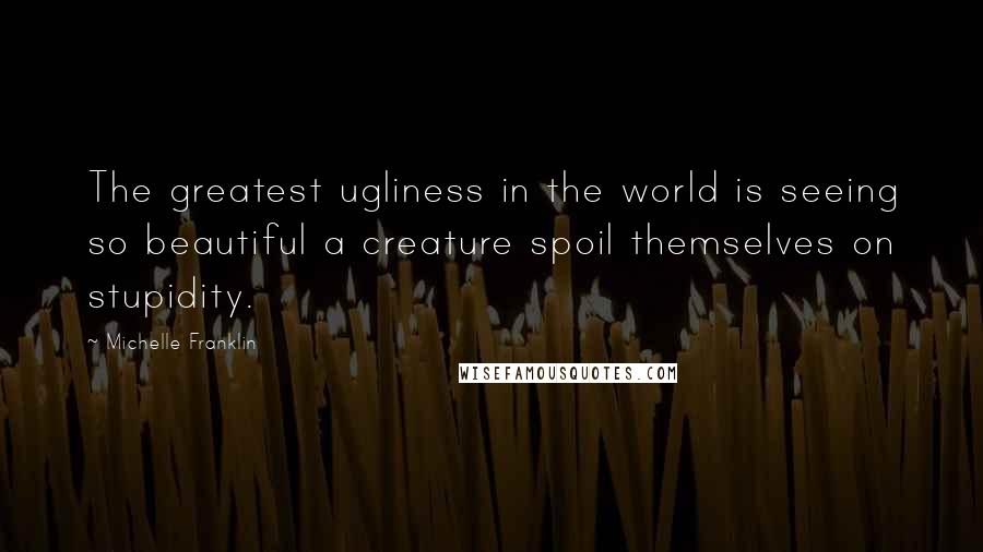 Michelle Franklin Quotes: The greatest ugliness in the world is seeing so beautiful a creature spoil themselves on stupidity.