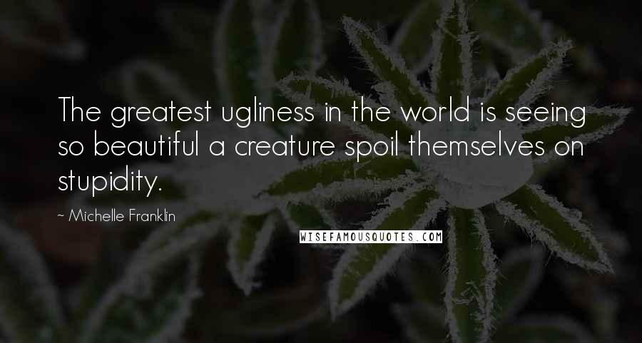 Michelle Franklin Quotes: The greatest ugliness in the world is seeing so beautiful a creature spoil themselves on stupidity.