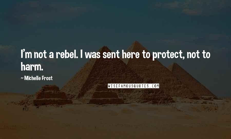 Michelle Frost Quotes: I'm not a rebel. I was sent here to protect, not to harm.