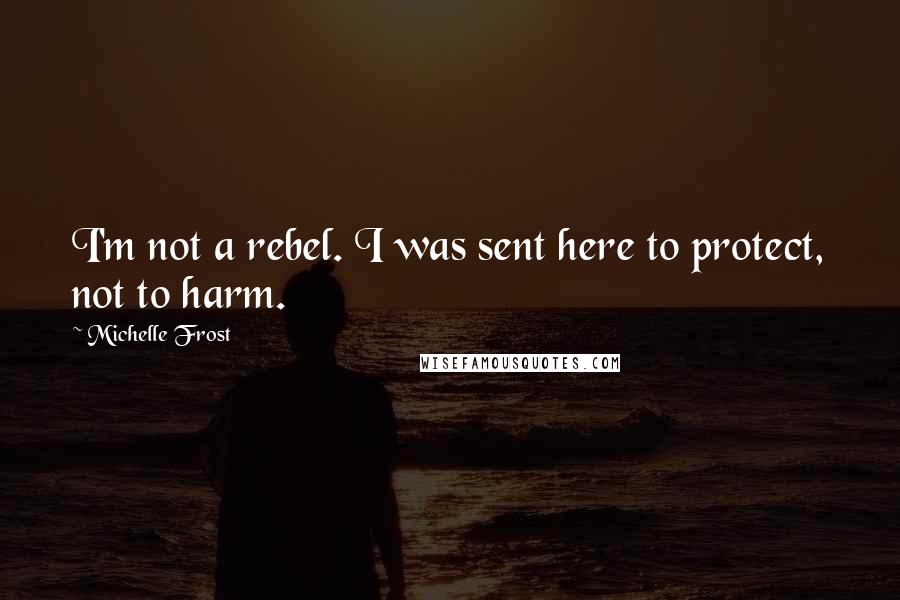 Michelle Frost Quotes: I'm not a rebel. I was sent here to protect, not to harm.