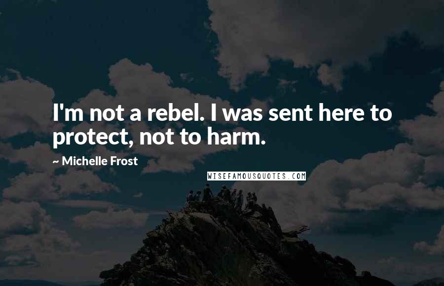 Michelle Frost Quotes: I'm not a rebel. I was sent here to protect, not to harm.