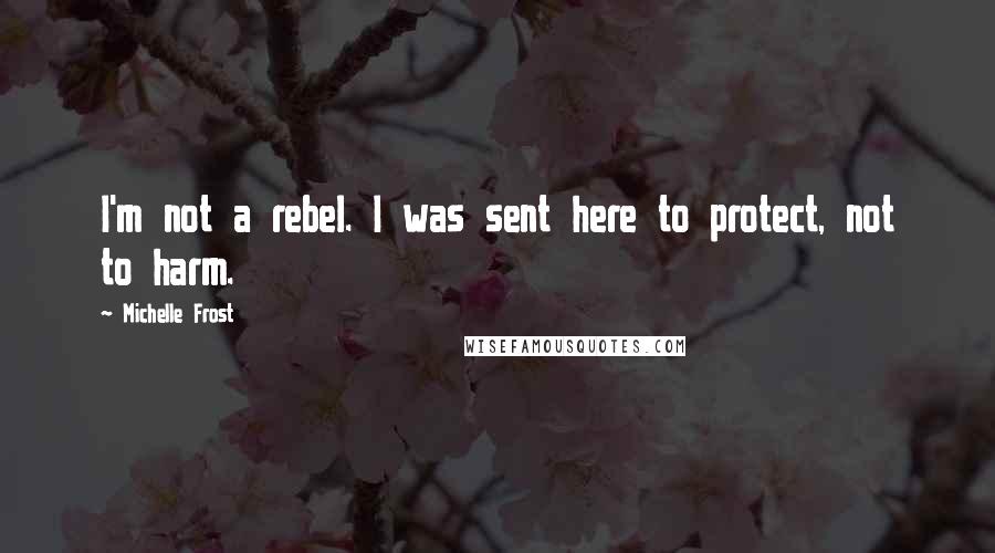 Michelle Frost Quotes: I'm not a rebel. I was sent here to protect, not to harm.