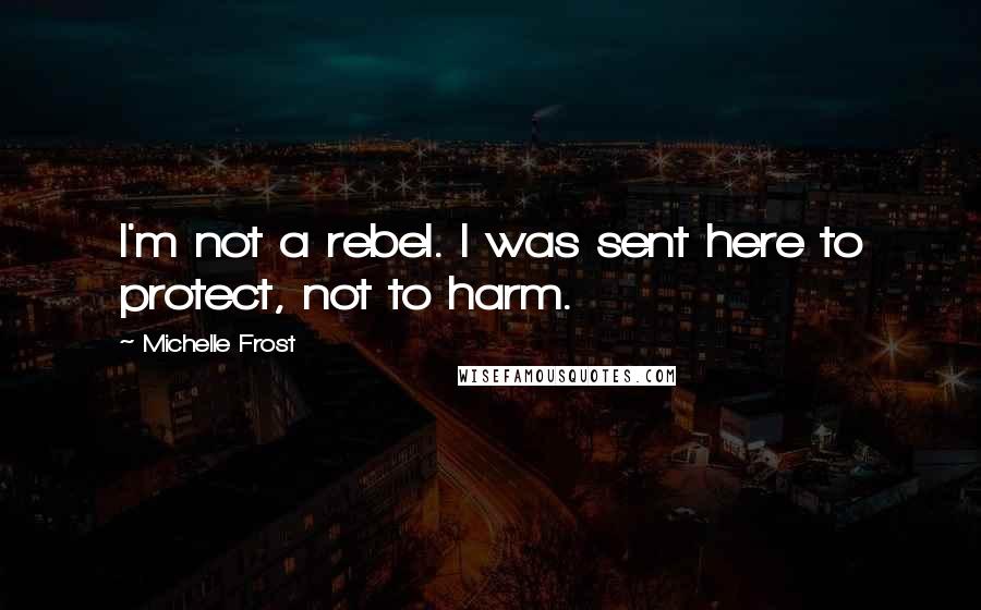 Michelle Frost Quotes: I'm not a rebel. I was sent here to protect, not to harm.