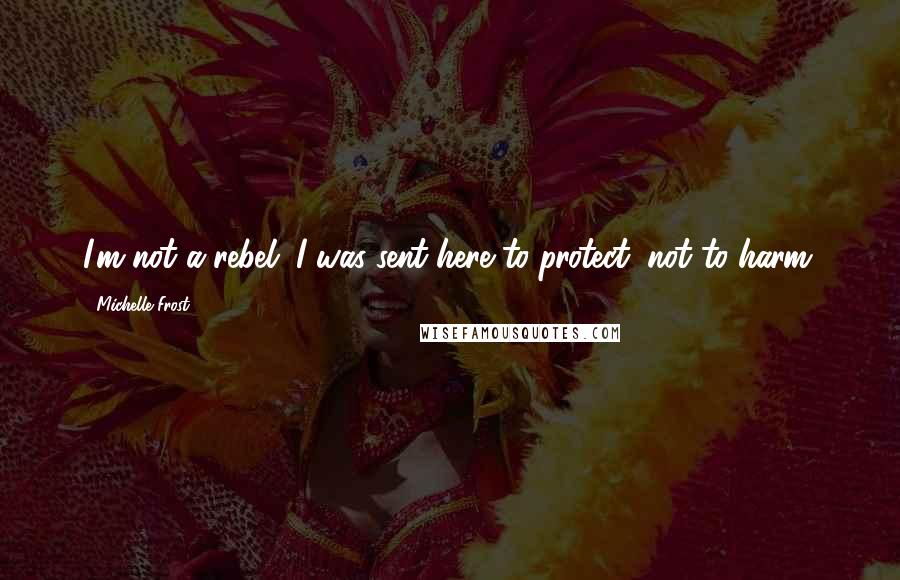 Michelle Frost Quotes: I'm not a rebel. I was sent here to protect, not to harm.