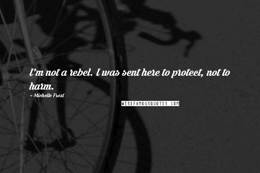 Michelle Frost Quotes: I'm not a rebel. I was sent here to protect, not to harm.
