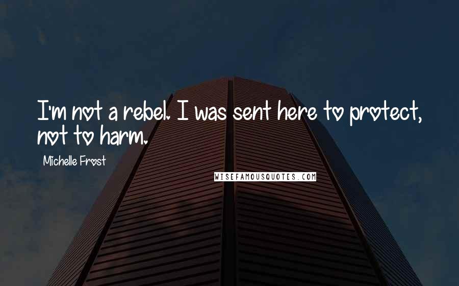 Michelle Frost Quotes: I'm not a rebel. I was sent here to protect, not to harm.