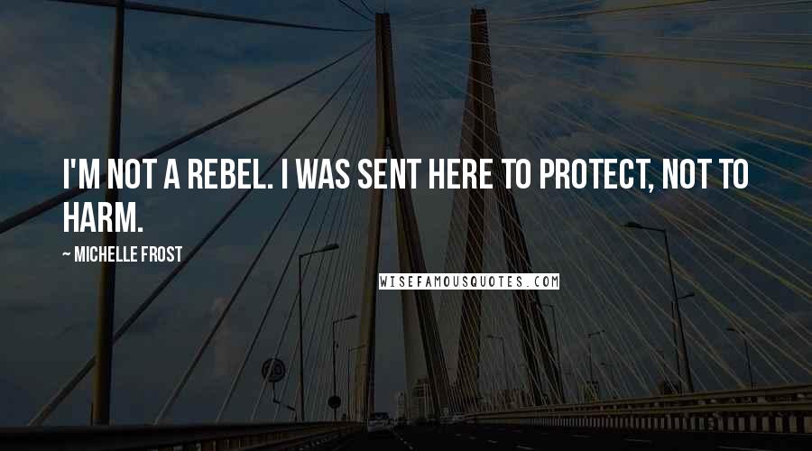 Michelle Frost Quotes: I'm not a rebel. I was sent here to protect, not to harm.