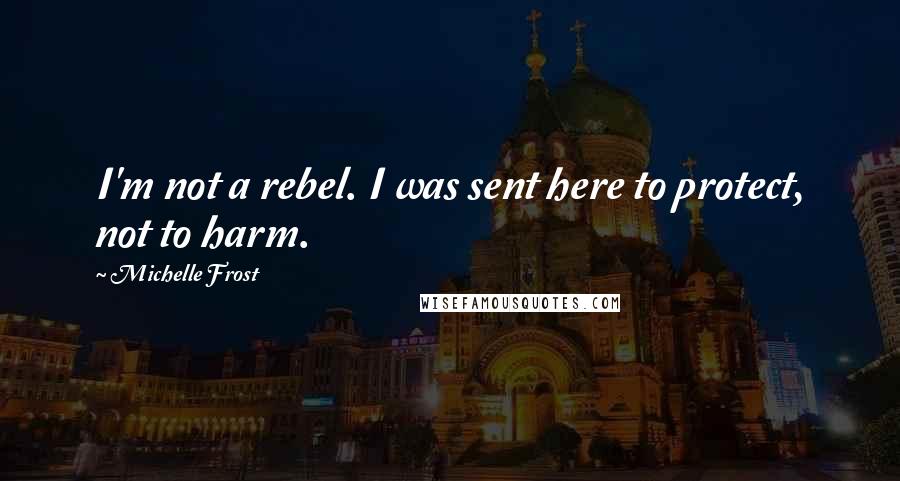 Michelle Frost Quotes: I'm not a rebel. I was sent here to protect, not to harm.