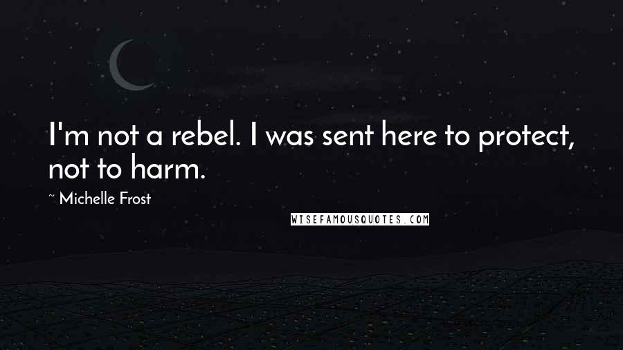 Michelle Frost Quotes: I'm not a rebel. I was sent here to protect, not to harm.
