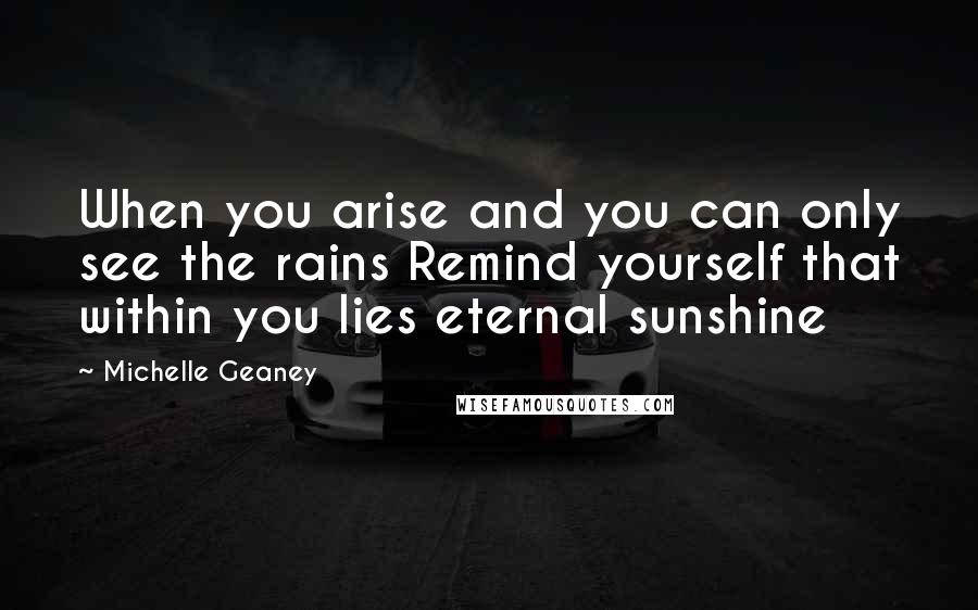 Michelle Geaney Quotes: When you arise and you can only see the rains Remind yourself that within you lies eternal sunshine