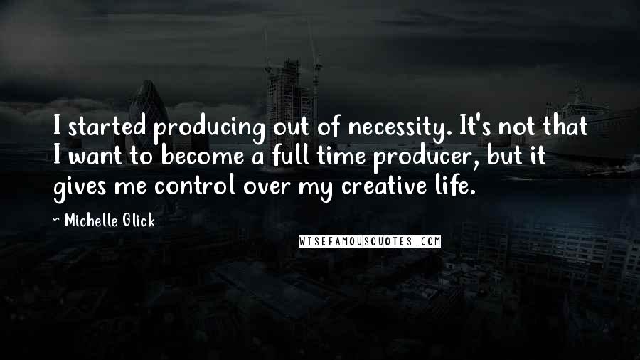 Michelle Glick Quotes: I started producing out of necessity. It's not that I want to become a full time producer, but it gives me control over my creative life.