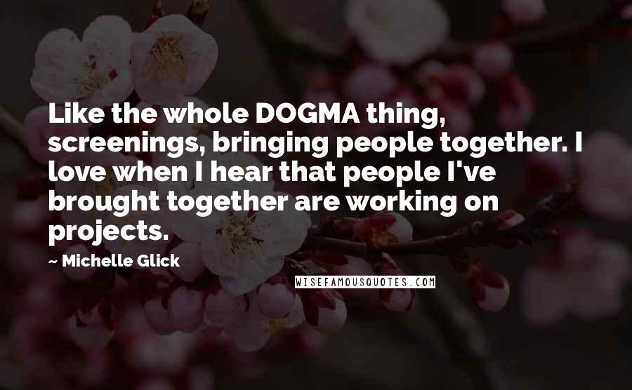 Michelle Glick Quotes: Like the whole DOGMA thing, screenings, bringing people together. I love when I hear that people I've brought together are working on projects.