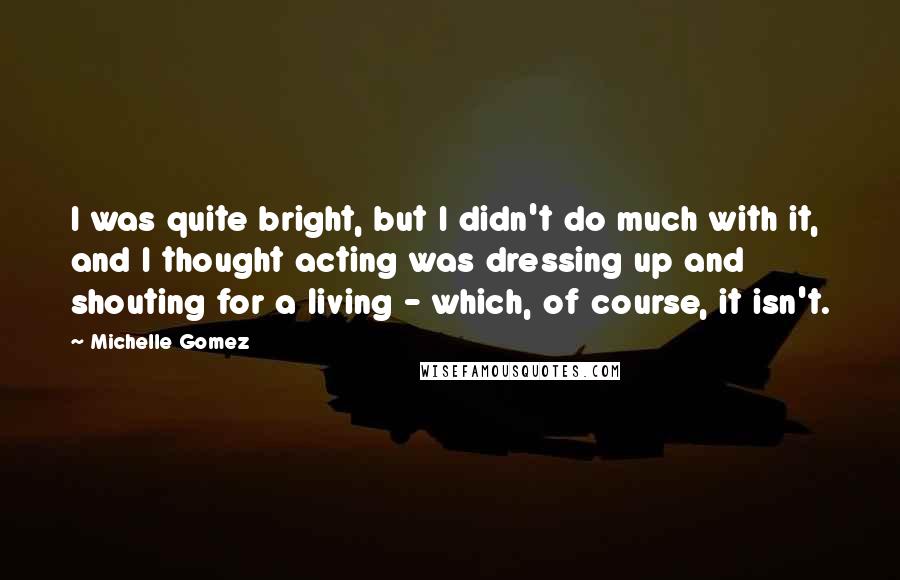 Michelle Gomez Quotes: I was quite bright, but I didn't do much with it, and I thought acting was dressing up and shouting for a living - which, of course, it isn't.