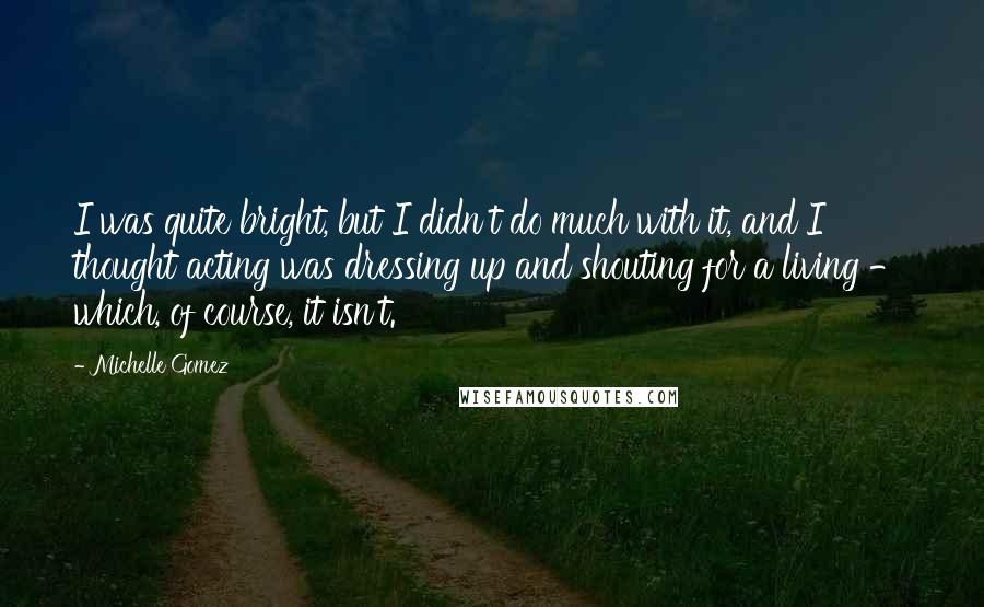 Michelle Gomez Quotes: I was quite bright, but I didn't do much with it, and I thought acting was dressing up and shouting for a living - which, of course, it isn't.
