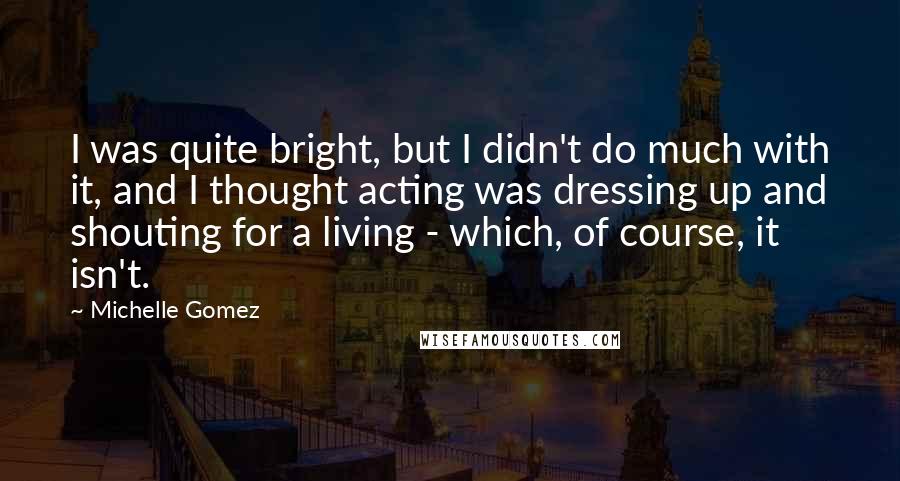 Michelle Gomez Quotes: I was quite bright, but I didn't do much with it, and I thought acting was dressing up and shouting for a living - which, of course, it isn't.