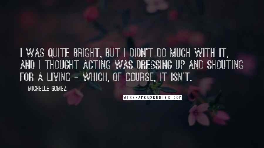 Michelle Gomez Quotes: I was quite bright, but I didn't do much with it, and I thought acting was dressing up and shouting for a living - which, of course, it isn't.