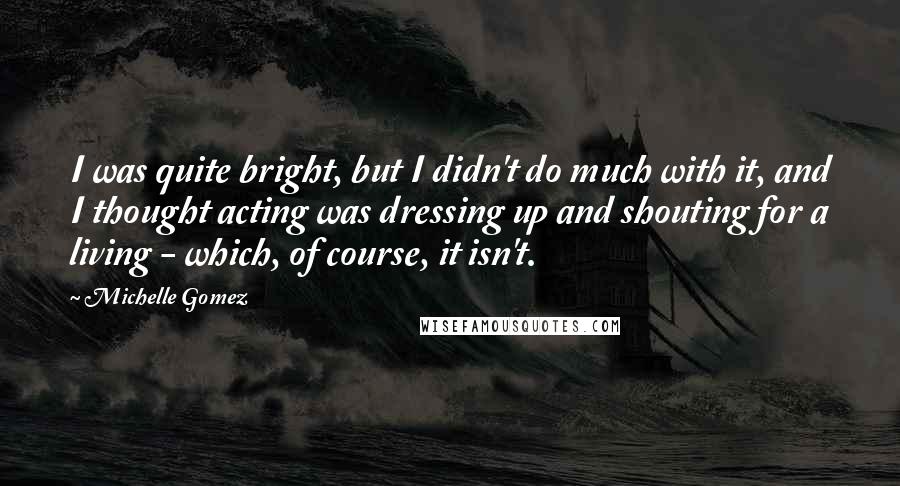 Michelle Gomez Quotes: I was quite bright, but I didn't do much with it, and I thought acting was dressing up and shouting for a living - which, of course, it isn't.