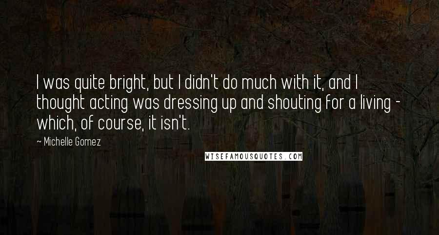 Michelle Gomez Quotes: I was quite bright, but I didn't do much with it, and I thought acting was dressing up and shouting for a living - which, of course, it isn't.