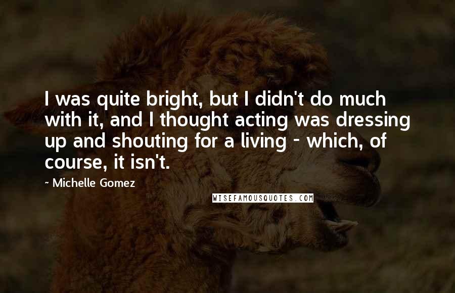 Michelle Gomez Quotes: I was quite bright, but I didn't do much with it, and I thought acting was dressing up and shouting for a living - which, of course, it isn't.
