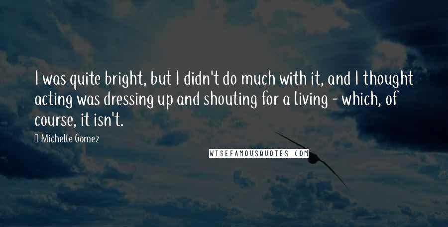 Michelle Gomez Quotes: I was quite bright, but I didn't do much with it, and I thought acting was dressing up and shouting for a living - which, of course, it isn't.