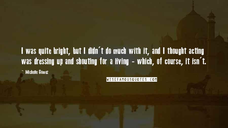 Michelle Gomez Quotes: I was quite bright, but I didn't do much with it, and I thought acting was dressing up and shouting for a living - which, of course, it isn't.
