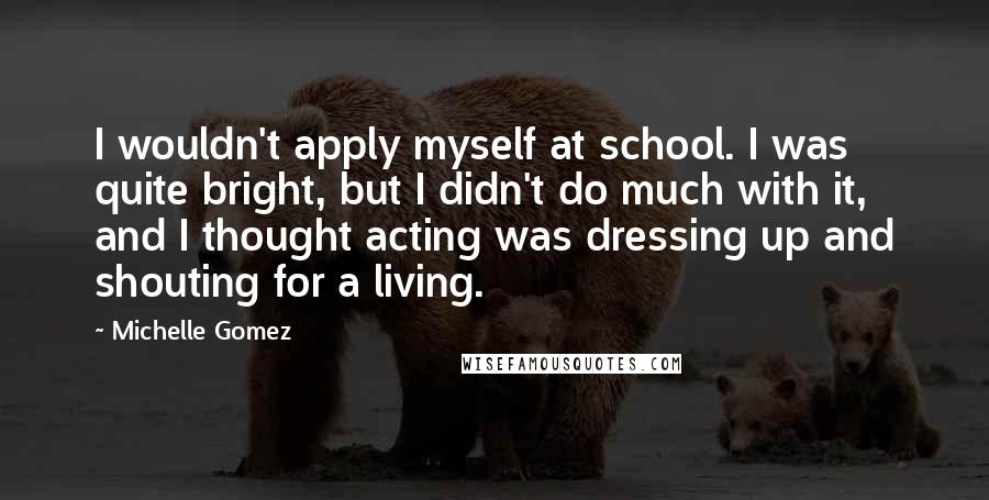 Michelle Gomez Quotes: I wouldn't apply myself at school. I was quite bright, but I didn't do much with it, and I thought acting was dressing up and shouting for a living.
