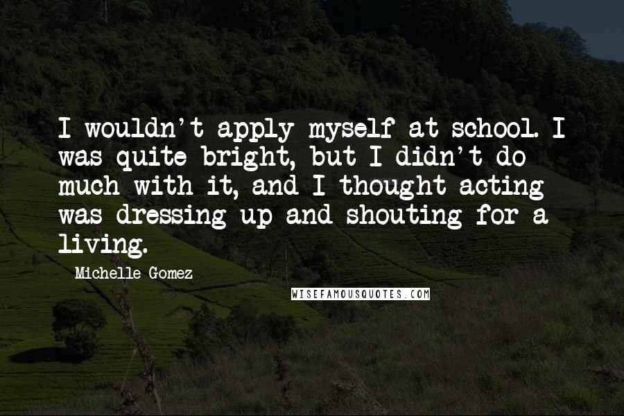 Michelle Gomez Quotes: I wouldn't apply myself at school. I was quite bright, but I didn't do much with it, and I thought acting was dressing up and shouting for a living.