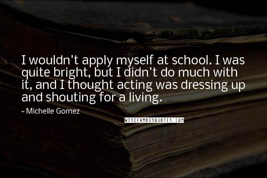 Michelle Gomez Quotes: I wouldn't apply myself at school. I was quite bright, but I didn't do much with it, and I thought acting was dressing up and shouting for a living.