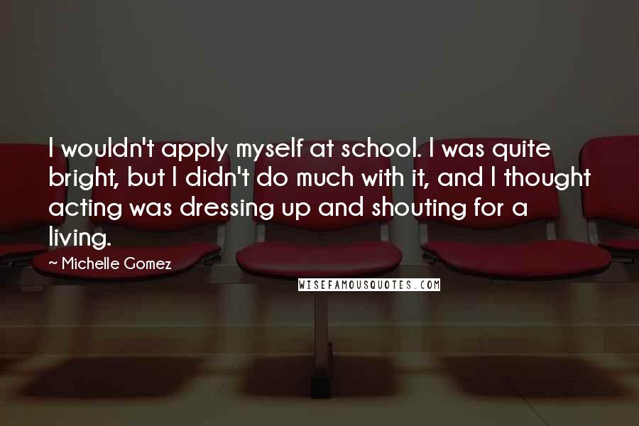 Michelle Gomez Quotes: I wouldn't apply myself at school. I was quite bright, but I didn't do much with it, and I thought acting was dressing up and shouting for a living.