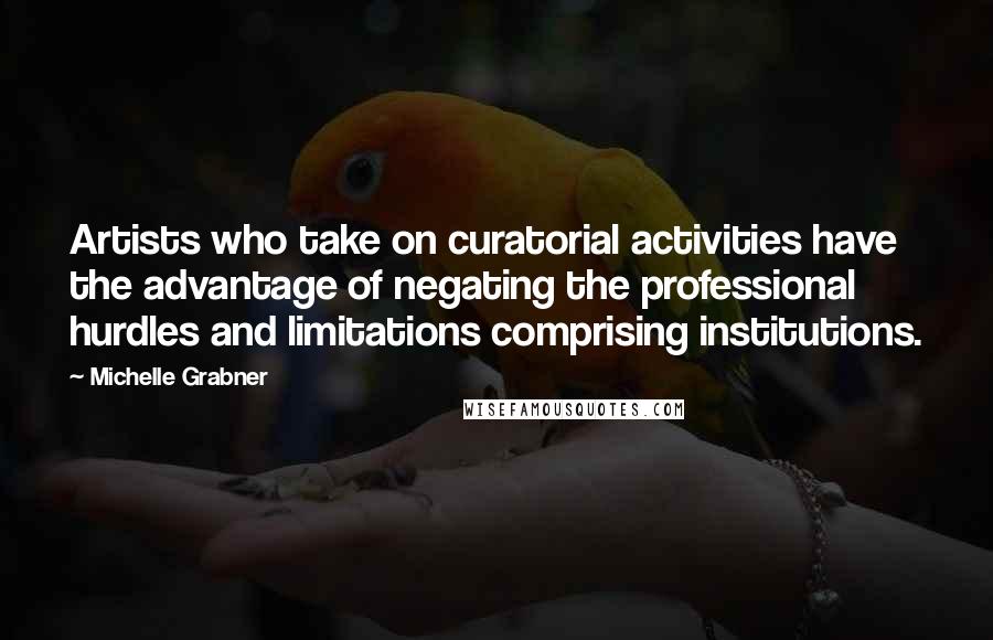 Michelle Grabner Quotes: Artists who take on curatorial activities have the advantage of negating the professional hurdles and limitations comprising institutions.