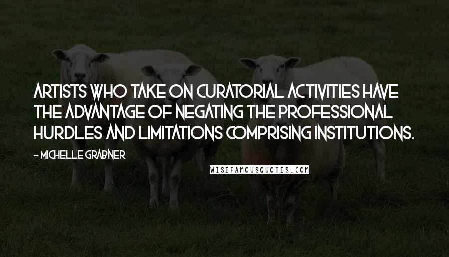 Michelle Grabner Quotes: Artists who take on curatorial activities have the advantage of negating the professional hurdles and limitations comprising institutions.