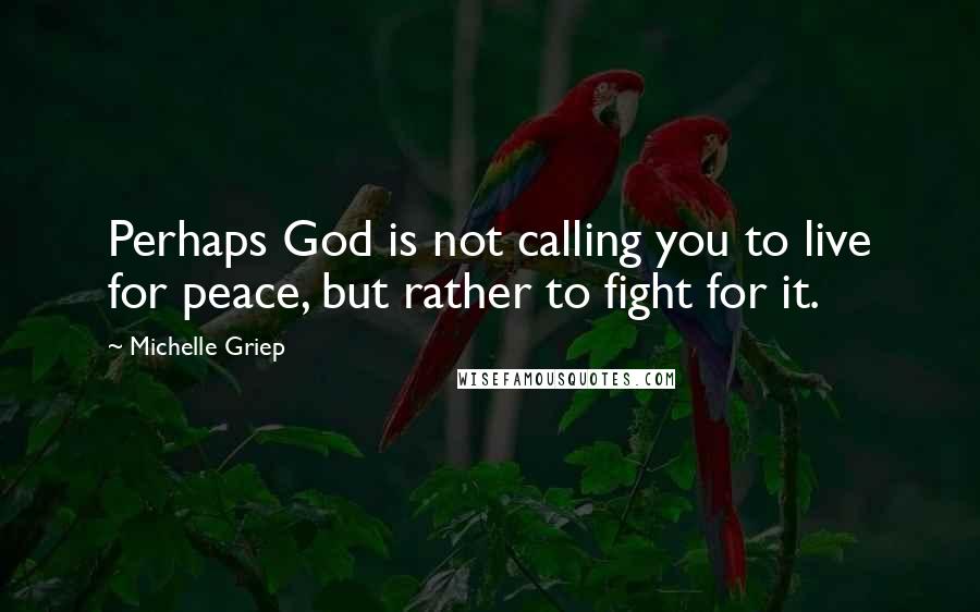Michelle Griep Quotes: Perhaps God is not calling you to live for peace, but rather to fight for it.