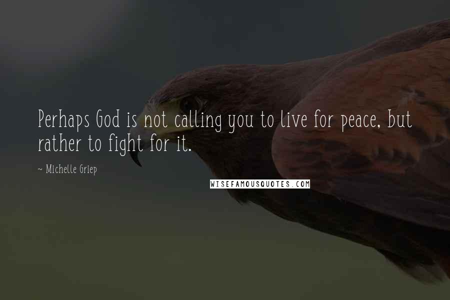 Michelle Griep Quotes: Perhaps God is not calling you to live for peace, but rather to fight for it.