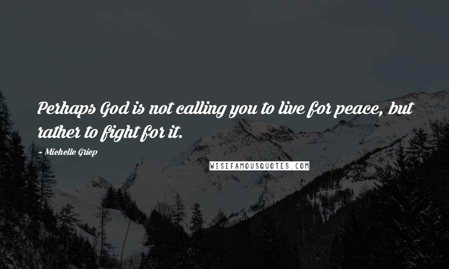 Michelle Griep Quotes: Perhaps God is not calling you to live for peace, but rather to fight for it.