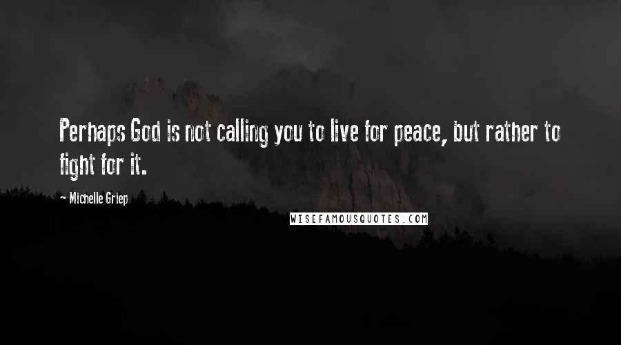 Michelle Griep Quotes: Perhaps God is not calling you to live for peace, but rather to fight for it.
