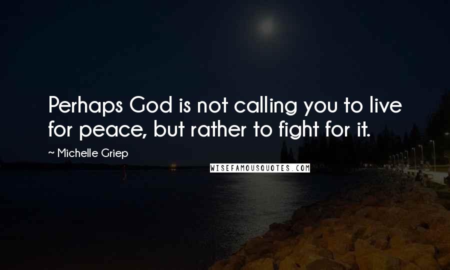 Michelle Griep Quotes: Perhaps God is not calling you to live for peace, but rather to fight for it.