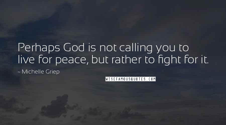 Michelle Griep Quotes: Perhaps God is not calling you to live for peace, but rather to fight for it.
