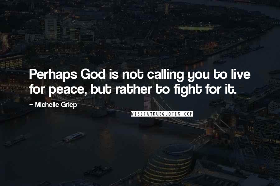Michelle Griep Quotes: Perhaps God is not calling you to live for peace, but rather to fight for it.
