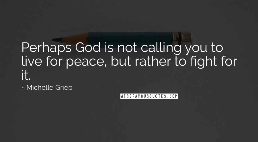 Michelle Griep Quotes: Perhaps God is not calling you to live for peace, but rather to fight for it.