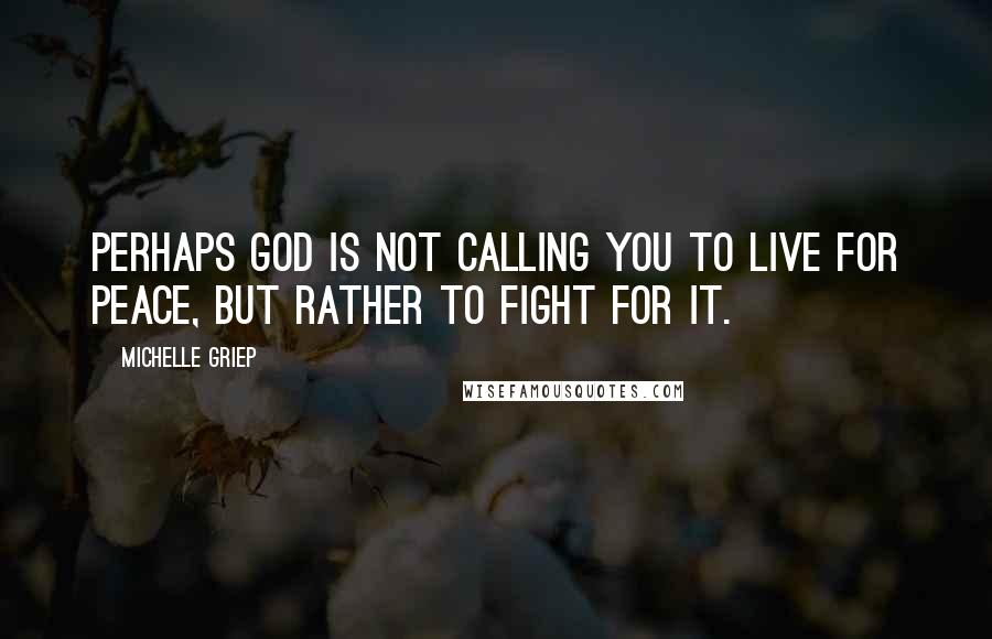 Michelle Griep Quotes: Perhaps God is not calling you to live for peace, but rather to fight for it.