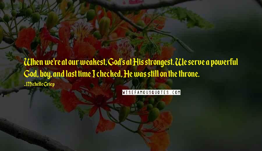 Michelle Griep Quotes: When we're at our weakest, God's at His strongest. We serve a powerful God, boy, and last time I checked, He was still on the throne.