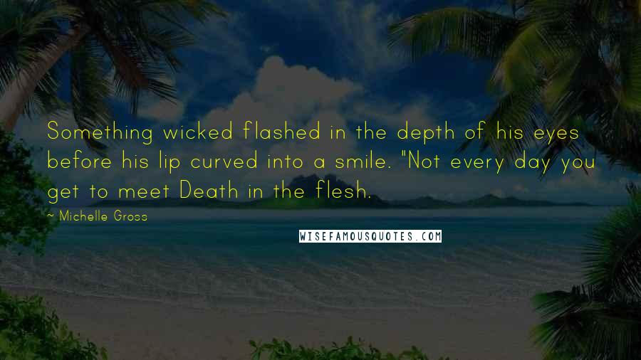 Michelle Gross Quotes: Something wicked flashed in the depth of his eyes before his lip curved into a smile. "Not every day you get to meet Death in the flesh.