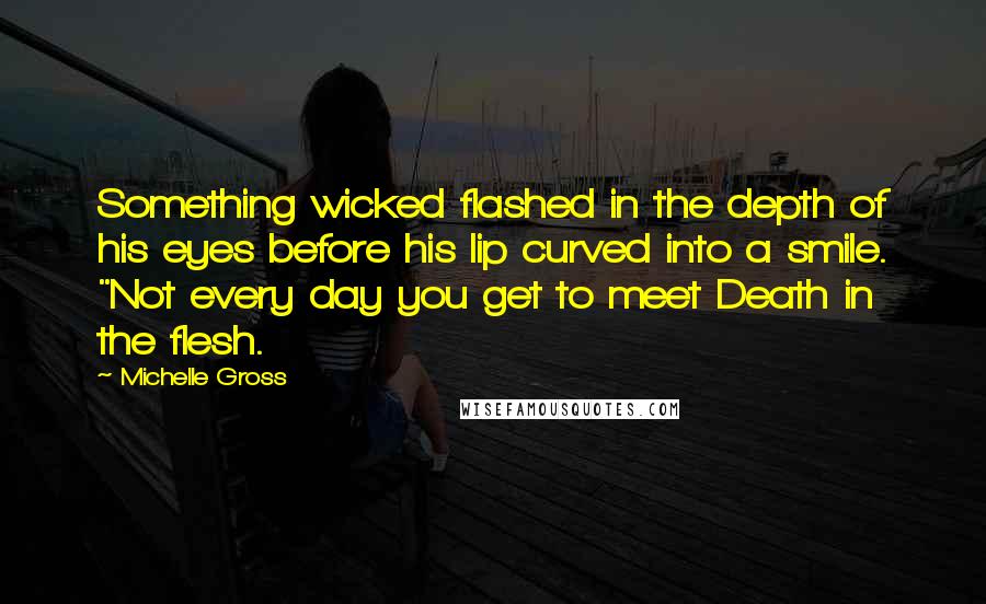 Michelle Gross Quotes: Something wicked flashed in the depth of his eyes before his lip curved into a smile. "Not every day you get to meet Death in the flesh.