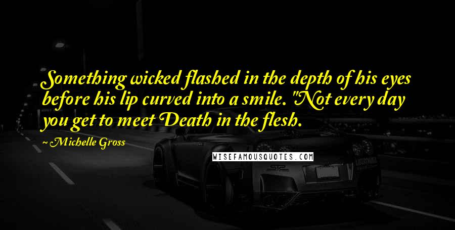 Michelle Gross Quotes: Something wicked flashed in the depth of his eyes before his lip curved into a smile. "Not every day you get to meet Death in the flesh.