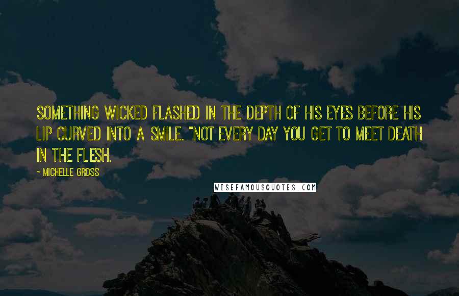 Michelle Gross Quotes: Something wicked flashed in the depth of his eyes before his lip curved into a smile. "Not every day you get to meet Death in the flesh.