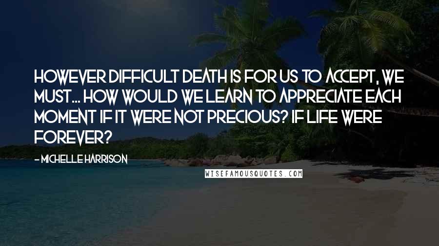 Michelle Harrison Quotes: However difficult death is for us to accept, we must... how would we learn to appreciate each moment if it were not precious? If life were forever?