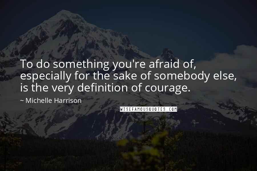 Michelle Harrison Quotes: To do something you're afraid of, especially for the sake of somebody else, is the very definition of courage.