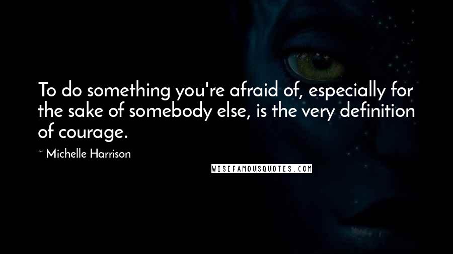 Michelle Harrison Quotes: To do something you're afraid of, especially for the sake of somebody else, is the very definition of courage.