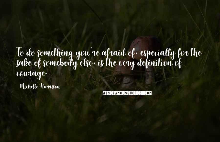 Michelle Harrison Quotes: To do something you're afraid of, especially for the sake of somebody else, is the very definition of courage.